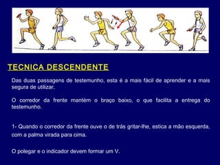 1- Quando o corredor da frente ouve o de trás gritar-lhe, estica a mão esquerda,
com a palma virada para cima.
O polegar e o indicador devem formar um V.
TECNICA DESCENDENTE
Das duas passagens de testemunho, esta é a mais fácil de aprender e a mais
segura de utilizar.
O corredor da frente mantém o braço baixo, o que facilita a entrega do
testemunho.
 