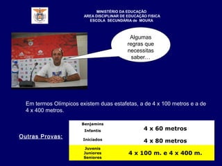 Algumas
regras que
necessitas
saber…
Benjamins
4 x 60 metrosInfantis
Iniciados
4 x 80 metros
Juvenis
Juniores
Seniores
4 x 100 m. e 4 x 400 m.
MINISTÉRIO DA EDUCAÇÃO
AREA DISCIPLINAR DE EDUCAÇÃO FISICA
ESCOLA SECUNDÁRIA de MOURA
Em termos Olímpicos existem duas estafetas, a de 4 x 100 metros e a de
4 x 400 metros.
Outras Provas:
 