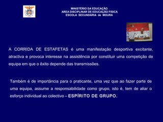 MINISTÉRIO DA EDUCAÇÃO
AREA DISCIPLINAR DE EDUCAÇÃO FISICA
ESCOLA SECUNDÁRIA de MOURA
A CORRIDA DE ESTAFETAS é uma manifestação desportiva excitante,
atractiva e provoca interesse na assistência por constituir uma competição de
equipa em que o êxito depende das transmissões.
Também é de importância para o praticante, uma vez que ao fazer parte de
uma equipa, assume a responsabilidade como grupo, isto é, tem de aliar o
esforço individual ao colectivo – ESPÍRITO DE GRUPO.
 