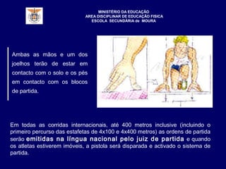 MINISTÉRIO DA EDUCAÇÃO
AREA DISCIPLINAR DE EDUCAÇÃO FISICA
ESCOLA SECUNDÁRIA de MOURA
Ambas as mãos e um dos
joelhos terão de estar em
contacto com o solo e os pés
em contacto com os blocos
de partida.
Em todas as corridas internacionais, até 400 metros inclusive (incluindo o
primeiro percurso das estafetas de 4x100 e 4x400 metros) as ordens de partida
serão emitidas na língua nacional pelo juiz de partida e quando
os atletas estiverem imóveis, a pistola será disparada e activado o sistema de
partida.
 
