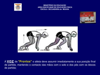 MINISTÉRIO DA EDUCAÇÃO
AREA DISCIPLINAR DE EDUCAÇÃO FISICA
ESCOLA SECUNDÁRIA de MOURA
À voz de “Prontos” o atleta deve assumir imediatamente a sua posição final
de partida, mantendo o contacto das mãos com o solo e dos pés com os blocos
de partida;
 