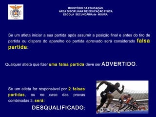 Se um atleta iniciar a sua partida após assumir a posição final e antes do tiro de
partida ou disparo do aparelho de partida aprovado será considerado falsa
partida;
MINISTÉRIO DA EDUCAÇÃO
AREA DISCIPLINAR DE EDUCAÇÃO FISICA
ESCOLA SECUNDÁRIA de MOURA
Se um atleta for responsável por 2 falsas
partidas, ou no caso das provas
combinadas 3, será:
DESQUALIFICADO;
Qualquer atleta que fizer uma falsa partida deve ser ADVERTIDO.
 