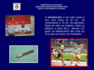 MINISTÉRIO DA EDUCAÇÃO
AREA DISCIPLINAR DE EDUCAÇÃO FISICA
ESCOLA SECUNDÁRIA de MOURA
O testemunho é um tubo macio e
oco, com cerca de 30 cm de
comprimento e 12 cm de perímetro.
Pode ser feito de madeira, metal ou
plástico, e pesa 50 g apenas. Em
geral, os testemunhos têm uma cor
viva, para se verem com facilidade.
 