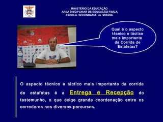 Qual é o aspecto
técnico e táctico
mais importante
da Corrida de
Estafetas?
O aspecto técnico e táctico mais importante da corrida
de estafetas é a Entrega e Recepção do
testemunho, o que exige grande coordenação entre os
corredores nos diversos percursos.
MINISTÉRIO DA EDUCAÇÃO
AREA DISCIPLINAR DE EDUCAÇÃO FISICA
ESCOLA SECUNDÁRIA de MOURA
 