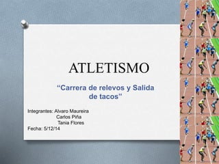 ATLETISMO 
“Carrera de relevos y Salida 
de tacos” 
Integrantes: Alvaro Maureira 
Carlos Piña 
Tania Flores 
Fecha: 5/12/14 
 