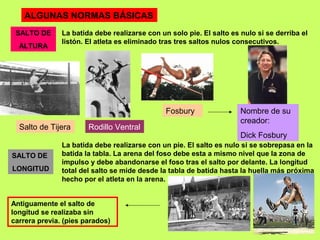 ALGUNAS NORMAS BÁSICAS
SALTO DE
LONGITUD
SALTO DE
ALTURA
La batida debe realizarse con un solo pie. El salto es nulo si se derriba el
listón. El atleta es eliminado tras tres saltos nulos consecutivos.
La batida debe realizarse con un pie. El salto es nulo si se sobrepasa en la
batida la tabla. La arena del foso debe esta a mismo nivel que la zona de
impulso y debe abandonarse el foso tras el salto por delante. La longitud
total del salto se mide desde la tabla de batida hasta la huella más próxima
hecho por el atleta en la arena.
Salto de Tijera Rodillo Ventral
Fosbury Nombre de su
creador:
Dick Fosbury
Antiguamente el salto de
longitud se realizaba sin
carrera previa. (pies parados)
 