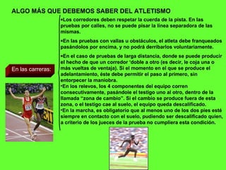 ALGO MÁS QUE DEBEMOS SABER DEL ATLETISMO
En las carreras:
•Los corredores deben respetar la cuerda de la pista. En las
pruebas por calles, no se puede pisar la línea separadora de las
mismas.
•En las pruebas con vallas u obstáculos, el atleta debe franqueados
pasándolos por encima, y no podrá derribarlos voluntariamente.
•En el caso de pruebas de larga distancia, donde se puede producir
el hecho de que un corredor ‘doble a otro (es decir, le coja una o
más vueltas de ventaja). Si el momento en el que se produce el
adelantamiento, éste debe permitir el paso al primero, sin
entorpecer la maniobra.
•En los relevos, los 4 componentes del equipo corren
consecutivamente, pasándole el testigo uno al otro, dentro de la
llamada “zona de cambio”. Si el cambio se produce fuera de esta
zona, o el testigo cae al suelo, el equipo queda descalificado.
•En la marcha, es obligatorio que al menos uno de los dos pies esté
siempre en contacto con el suelo, pudiendo ser descalificado quien,
a criterio de los jueces de la prueba no cumpliera esta condición.
 