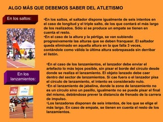 ALGO MÁS QUE DEBEMOS SABER DEL ATLETISMO
En los saltos: •En los saltos, el saltador dispone igualmente de seis intentos en
el caso de longitud y el triple salto, de los que contará el más largo
de los realizados. Sólo si se produce un empate se tienen en
cuenta el resto.
•En el caso de la altura y la pértiga, se van subiendo
progresivamente las alturas que se deben franquear. El saltador
queda eliminado en aquella altura en la que falla 3 veces,
contándole como válida la última altura sobrepasada sin derribar
el listón.
En los
lanzamientos:
•En el caso de los lanzamientos, el lanzador debe enviar el
artefacto lo más lejos posible, sin pisar el borde del círculo desde
donde se realiza el lanzamiento. El objeto lanzado debe caer
dentro del sector de lanzamientos. Si cae fuera o el lanzador pisa
el círculo de lanzamiento, el intento es considerado nulo.
•En el lanzamiento de jabalina, donde la zona de lanzamiento no
es un círculo sino un pasillo, igualmente no se puede pisar el final
del mismo, debiéndose prever la distancia de frenado de la carrera
de impulso.
•Los lanzadores disponen de seis intentos, de los que se elige el
más largo. En caso de empate, se tienen en cuenta el resto de los
lanzamientos.
 