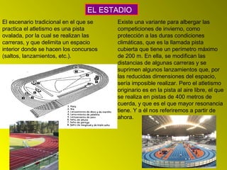 El escenario tradicional en el que se
practica el atletismo es una pista
ovalada, por la cual se realizan las
carreras, y que delimita un espacio
interior donde se hacen los concursos
(saltos, lanzamientos, etc.).
EL ESTADIO
Existe una variante para albergar las
competiciones de invierno, como
protección a las duras condiciones
climáticas, que es la llamada pista
cubierta que tiene un perímetro máximo
de 200 m. En ella, se modifican las
distancias de algunas carreras y se
suprimen algunos lanzamientos que, por
las reducidas dimensiones del espacio,
sería imposible realizar. Pero el atletismo
originario es en la pista al aire libre, el que
se realiza en pistas de 400 metros de
cuerda, y que es el que mayor resonancia
tiene. Y a él nos referiremos a partir de
ahora.
 