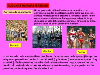ALGUNAS NORMAS BÁSICAS
Carreras de resistencia
No es precisa la utilización de tacos de salida. Los
corredores pueden desplazarse por la calle que quieran,
aunque lo habitual es ir próximo a la cuerda, con el fin de
recorrer menos distancia. En algunas pruebas de larga
distancia se sale del estadio, estando el itinerario definido
por una línea de color pintada en el suelo.
•La zancada de la carrera tiene dos fases: la terrestre o la de apoyo (tiempo en
el que un pie está en contacto con el suelo) y la aérea (tiempo en el que no hay
contado). En las pruebas de velocidad la fase aérea es mayor que en las de
fondo, al contrario de lo que sucede en la fase terrestre, muy superior en las
pruebas de fondo que en las de velocidad.
Maratón
Marcha Fondo
 