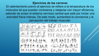 Ejercicios de las carreras
El calentamiento previo al ejercicio se refiere a la temperatura de los
músculos tal que puedan contraerse y relajarse con mayor eficiencia,
además de avisar al sistema nervioso central que está por iniciar una
actividad física intensa. De este modo, aumentará la conciencia y la
percepción del trabajo muscular.
 