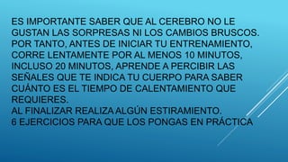 ES IMPORTANTE SABER QUE AL CEREBRO NO LE
GUSTAN LAS SORPRESAS NI LOS CAMBIOS BRUSCOS.
POR TANTO, ANTES DE INICIAR TU ENTRENAMIENTO,
CORRE LENTAMENTE POR AL MENOS 10 MINUTOS,
INCLUSO 20 MINUTOS, APRENDE A PERCIBIR LAS
SEÑALES QUE TE INDICA TU CUERPO PARA SABER
CUÁNTO ES EL TIEMPO DE CALENTAMIENTO QUE
REQUIERES.
AL FINALIZAR REALIZA ALGÚN ESTIRAMIENTO.
6 EJERCICIOS PARA QUE LOS PONGAS EN PRÁCTICA
 