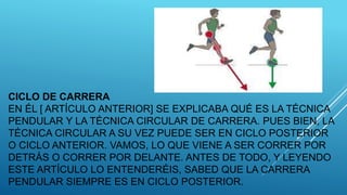 CICLO DE CARRERA
EN ÉL [ ARTÍCULO ANTERIOR] SE EXPLICABA QUÉ ES LA TÉCNICA
PENDULAR Y LA TÉCNICA CIRCULAR DE CARRERA. PUES BIEN, LA
TÉCNICA CIRCULAR A SU VEZ PUEDE SER EN CICLO POSTERIOR
O CICLO ANTERIOR. VAMOS, LO QUE VIENE A SER CORRER POR
DETRÁS O CORRER POR DELANTE. ANTES DE TODO, Y LEYENDO
ESTE ARTÍCULO LO ENTENDERÉIS, SABED QUE LA CARRERA
PENDULAR SIEMPRE ES EN CICLO POSTERIOR.
 