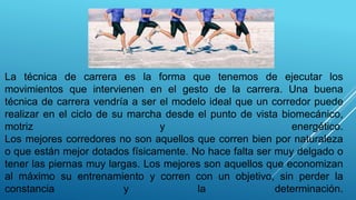 La técnica de carrera es la forma que tenemos de ejecutar los
movimientos que intervienen en el gesto de la carrera. Una buena
técnica de carrera vendría a ser el modelo ideal que un corredor puede
realizar en el ciclo de su marcha desde el punto de vista biomecánico,
motriz y energético.
Los mejores corredores no son aquellos que corren bien por naturaleza
o que están mejor dotados físicamente. No hace falta ser muy delgado o
tener las piernas muy largas. Los mejores son aquellos que economizan
al máximo su entrenamiento y corren con un objetivo, sin perder la
constancia y la determinación.
 