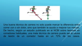 Una buena técnica de carrera no solo puede marcar la diferencia entre
correr con o sin dolor, sino que también te ayuda a mejorar tus marcas.
De hecho, según un estudio publicado en el NCBI sobre lesiones en
corredores habituales, una mala técnica de carrera puede ser la causa
de lesión de un corredor hasta en un 72% de los casos.
 