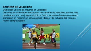 CARRERA DE VELOCIDAD
Usain Bolt uno de los mejores en velocidad.
De todas las actividades deportivas, las carreras de velocidad son las más
practicadas, y en los juegos olímpicos fueron incluidas desde su comienzo.
Consisten en recorrer un corto espacio (desde 100 m hasta 400 m) en el
menor tiempo posible.
 
