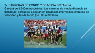 2-. CARRERAS DE FONDO Y DE MEDIA DISTANCIA:
Carrera de 1.500m masculinos. Las carreras de media distancia se
llaman así porque se disputan en distancias intermedias entre las de
velocidad y las de fondo (de 800 a 3000 m).
 