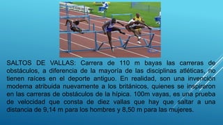 SALTOS DE VALLAS: Carrera de 110 m bayas las carreras de
obstáculos, a diferencia de la mayoría de las disciplinas atléticas, no
tienen raíces en el deporte antiguo. En realidad, son una invención
moderna atribuida nuevamente a los británicos, quienes se inspiraron
en las carreras de obstáculos de la hípica. 100m vayas, es una prueba
de velocidad que consta de diez vallas que hay que saltar a una
distancia de 9,14 m para los hombres y 8,50 m para las mujeres.
 