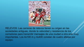 RELEVOS: Las carreras de relevos tienen su origen en las
sociedades antiguas, donde la velocidad y resistencia de los
corredores para transmitir mensajes de una ciudad a otra eran muy
importantes. Los 4x100 m y 4x400 constan de cuatro atletas por
equipo.
 
