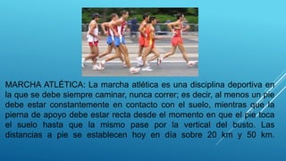 MARCHA ATLÉTICA: La marcha atlética es una disciplina deportiva en
la que se debe siempre caminar, nunca correr; es decir, al menos un pie
debe estar constantemente en contacto con el suelo, mientras que la
pierna de apoyo debe estar recta desde el momento en que el pie toca
el suelo hasta que la mismo pase por la vertical del busto. Las
distancias a pie se establecen hoy en día sobre 20 km y 50 km.
 