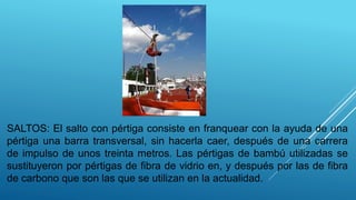SALTOS: El salto con pértiga consiste en franquear con la ayuda de una
pértiga una barra transversal, sin hacerla caer, después de una carrera
de impulso de unos treinta metros. Las pértigas de bambú utilizadas se
sustituyeron por pértigas de fibra de vidrio en, y después por las de fibra
de carbono que son las que se utilizan en la actualidad.
 