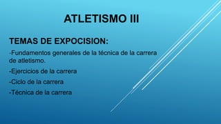 ATLETISMO III
TEMAS DE EXPOCISION:
-Fundamentos generales de la técnica de la carrera
de atletismo.
-Ejercicios de la carrera
-Ciclo de la carrera
-Técnica de la carrera
 