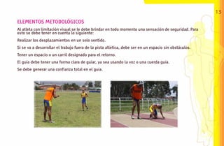 13

ELEMENTOS METODOLÓGICOS
Al atleta con limitación visual se le debe brindar en todo momento una sensación de seguridad. Para
esto se debe tener en cuenta lo siguiente:
Realizar los desplazamientos en un solo sentido.
Si se va a desarrollar el trabajo fuera de la pista atlética, debe ser en un espacio sin obstáculos.
Tener un espacio o un carril designado para el retorno.
El guía debe tener una forma clara de guiar, ya sea usando la voz o una cuerda guía.
Se debe generar una confianza total en el guía.
 