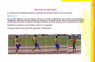 15

                                   Ejercicios de aplicación.
A continuación se presentan algunos ejemplos que pueden llegar a servir como guía.
Ejercicio # 1:
En la pista atlética o en un espacio ancho, se le pide al deportista que realice un repiqueteo o
“Skeeping”. Este movimiento consiste en alternar la elevación de los muslos, formando un ángulo
de 90° entre el tronco y la pierna. Se debe mantener un ritmo continuo, en un tramo de 20 a 40 m.
También se puede hacer por tiempo, entre 5 a 7 segundos.
Un guía se debe ubicar de frente para guiar al deportista.
 