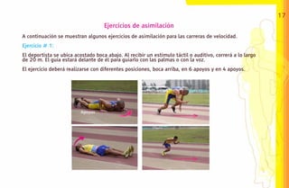 17
                                    Ejercicios de asimilación
A continuación se muestran algunos ejercicios de asimilación para las carreras de velocidad.
Ejercicio # 1:
El deportista se ubica acostado boca abajo. Al recibir un estímulo táctil o auditivo, correrá a lo largo
de 20 m. El guía estará delante de él para guiarlo con las palmas o con la voz.
El ejercicio deberá realizarse con diferentes posiciones, boca arriba, en 6 apoyos y en 4 apoyos.
 
