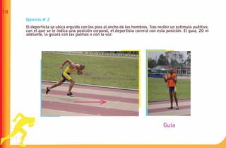 18
     Ejercicio # 2
     El deportista se ubica erguido con los pies al ancho de los hombros. Tras recibir un estímulo auditivo,
     con el que se le indica una posición corporal, el deportista correrá con esta posición. El guía, 20 m
     adelante, lo guiará con las palmas o con la voz.
 
