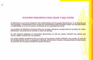 2




                    ATLETISMO PARALÍMPICO PARA CIEGOS Y BAJA VISIÓN.

    El atletismo es uno de los deportes más emblemáticos de los juegos Paralímpicos. Es el deporte que
    más pruebas y competidores tiene ya que los competidores están divididos según sus discapacidades
    y subdivididos a su vez en clases, en función de su capacidad funcional.

    Las pruebas de Atletismo incluyen todas las pruebas olímpicas exceptuando las pruebas de vallas,
    obstáculos, lanzamiento de martillo y salto con pértiga.

    En este deporte adaptado se encuentran deportistas en silla de ruedas. También hay atletas que
    corren, saltan o lanzan con sus prótesis.
    Los ciegos totales compiten junto a su guía con los brazos unidos mediante una cuerda. El resto de
    los discapacitados físicos, con parálisis cerebral, deficiencias visuales o discapacitados intelectuales,
    no precisan de una gran cantidad de ayudas técnicas.
 