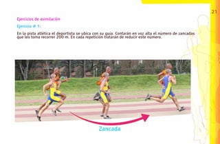 21
Ejercicios de asimilación
Ejercicio # 1:
En la pista atlética el deportista se ubica con su guía. Contarán en voz alta el número de zancadas
que les toma recorrer 200 m. En cada repetición tratarán de reducir este número.
 