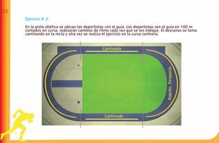 22
     Ejercicio # 2:

     En la pista atlética se ubican los deportistas con el guía. Los deportistas con el guía en 100 m
     contados en curva, realizarán cambios de ritmo cada vez que se les indique. El descanso se toma
     caminando en la recta y otra vez se realiza el ejercicio en la curva contraria.
 