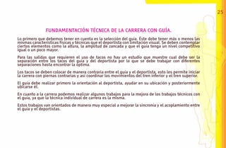 25


                FUNDAMENTACIÓN TÉCNICA DE LA CARRERA CON GUÍA.
Lo primero que debemos tener en cuenta es la selección del guía. Éste debe tener más o menos las
mismas características físicas y técnicas que el deportista con limitación visual. Se deben contemplar
ciertos elementos como la altura, la amplitud de zancada y que el guía tenga un nivel competitivo
igual o un poco mayor.
Para las salidas que requieren el uso de tacos no hay un estudio que muestre cual debe ser la
separación entre los tacos del guía y del deportista por lo que se debe trabajar con diferentes
separaciones hasta encontrar la óptima.
Los tacos se deben colocar de manera contraria entre el guía y el deportista, esto les permite iniciar
la carrera con piernas contrarias y así coordinar los movimientos del tren inferior y el tren superior.
El guía debe realizar primero la orientación al deportista, ayudar en su ubicación y posteriormente
ubicarse él.
En cuanto a la carrera podemos realizar algunos trabajos para la mejora de los trabajos técnicos con
el guía, ya que la técnica individual de carrera es la misma.
Estos trabajos van orientados de manera muy especial a mejorar la sincronía y el acoplamiento entre
el guía y el deportistas.
 