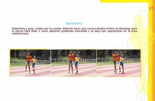 27



                                          Ejercicio # 2:
Deportista y guía, unidos por la cuerda, deberán hacer una carrera amplia similar al skeeping, pero
la pierna libre debe ir hacia adelante quedando extendida y se deja caer apoyándose en la zona
metatarsiana.
 