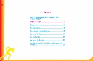 28


                               ÍNDICE

     ATLETISMO PARALÍMPICO PARA CIEGOS
     Y BAJA VISIÓN
     Introducción......................................... 2
     Reglamento....................................................4
     Metodología.................................................12
     Elementos Metodológicos............................13
     Carreras de Velocidad...................................14
     Medio Fondo.................................................19
     Carreras de Fondo.........................................23
     Fundamentación de la técnica de la carrera
     con guía........................ ...............................25
 