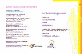 29
INSTITUTO COLOMBIANO DEL DEPORTE COLDEPORTES

Director de Coldeportes
EVERTH BUSTAMANTE GARCÍA
                                               COMITÉ PARALÍMPICO COLOMBIANO
Secretario General de Coldeportes                               C.P.C
ALBERTO CASAS SÁNCHEZ
                                               Presidente
Subdirector Técnico del Sistema Nacional
y Proyectos Especiales Coldeportes             MIGUEL ZAMBRANO
ORLANDO SOTELO SUÁREZ
                                               Gerente
Subdirectora Administrativa y
Financiera Coldeportes                         JORGE CENDALES
MARÍA VICTORIA ROMERO VELÁSQUEZ

Coordinadora Grupo de Contratación             FEDERACIÓN COLOMBIANA DE DEPORTES
Coldeportes                                    PARA LIMITADOS VISUALES FEDELIV
RUTH DARY FORERO ROBAYO
                                               Presidente
Coordinador Sector Deporte- Subdirector
Técnico del Sistema Nacional y Proyectos       HÉCTOR JULIO CASTAÑEDA
Especiales
TIRSO ZORRO GUIO

Profesional Especializado Coldeportes
ANTONIO INFANTE

Grupo Deporte Paralímpico Coldeportes
LEONARDO RUÍZ MENDOZA
 