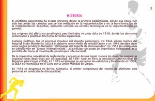 3

                                           HISTORIA
El atletismo paralímpico ha estado presente desde la primera paralimpiada. Desde esa época han
sido bastantes los cambios que se han realizado en la reglamentación y en la transformación de
la implementación deportiva, aplicando siempre las últimas tecnologías en la implementación en
general.
Los orígenes del atletismo paralímpico para limitados visuales data de 1910, donde los alemanes
comenzaron a practicar Atletismo de forma organizada.
Ludwing Guttman, fue el principal impulsor del deporte paralímpico. En 1944 siendo médico del
hospital Stoke Mandevile, utiliza el deporte como medio de rehabilitación y en 1948 deciden crear
unos juegos periódicos llamados “olimpiadas del deporte de minusválidos”. En 1952 las olimpiadas
se transforman en ”juegos internacionales”, al participar un grupo de deportistas holandeses, esto
permitió dar inicio al movimiento paralímpico internacional.
De la imperativa necesidad de reglamentar y organizar de una mejor manera los deportes surgen las
organizaciones deportivas por discapacidad. En 1981 nace en París la Asociación Internacional de
Deportes para Ciegos (IBSA). En 1985 en Noruega se aprueban los estatutos y finalmente en 1992,
la IBSA es reconocida en el Cairo por la Unión Mundial de Ciegos.
En 1994 se desarrolló en Berlín, Alemania, el primer campeonato del mundo de atletismo para
personas en condición de discapacidad.
 