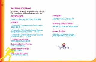 30
     EQUIPO PROMEDIOS
     El libreto y material de la presente cartilla
     fue compilado, elaborado y revisado por:
     ENTRENADOR                                      Fotografía
     DAVID ALEJANDRO ACOSTA CARDENAS                 ANDRÉS VARGAS HURTADO

     LOGROS
                                                     Diseño y Diagramación:
     -Entrenador Departamento Cundinamarca.
     2006-2010                                       NATHALIA QUIROGA AVENDAÑO

     -Entrenador Colombia Limitados Visuales
     parapanamericanos Juvenil. 2009                 Apoyo Gráfico:
     -Entrenador Colombia Limitados Visuales         ANDRÉS VARGAS HURTADO
     Colorado U.S.A.   2009                          JAVIER JARAMILLO ANGARITA

     * Productor General
     FRANCISCO JAVIER DÍAZ
     Coordinador Académico
     JUAN CARLOS IBARRA

     Coordinador Técnico                                               CTA


     NÉLSON CLAVIJO

     Corrector de Estilo
     JAIRO GALVIS HENAO
 