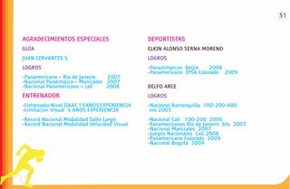 31


AGRADECIMIENTOS ESPECIALES                    DEPORTISTAS
GUÍA                                          ELKIN ALONSO SERNA MORENO
JUAN CERVANTES S.                             LOGROS
LOGROS                                        -Paraolímpicos Beijín  2008
                                              -Panamericano IPSA Colorado 2009
-Panamericano – Rio de Janeiro.   2007
-Nacional Paralímpico – Manizales 2007
-Nacional Panamericano – cali     2008        DELFO ARCE
ENTRENADOR                                    LOGROS
-Entrenador Nivel IIAAF 13 AÑOS EXPERIENCIA   -Nacional Barranquilla 100-200-400
-Limitación Visual 4 AÑOS EXPERIENCIA          oro 2005
-Record Nacional Modalidad Salto Largo        -Nacional Cali 100-200 2006
-Record Nacional Modalidad Velocidad Visual   -Panamericanos Rio de Janeiro 6to 2007
                                              -Nacional Manizales 2007
                                              -Juegos Nacionales Cali 2008
                                              -Panamericano Colorado 2009
                                              -Nacional Bogotá 2009
 