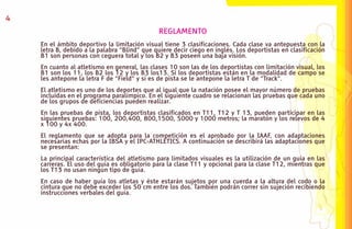 4
                                              REGLAMENTO
    En el ámbito deportivo la limitación visual tiene 3 clasificaciones. Cada clase va antepuesta con la
    letra B, debido a la palabra “Blind” que quiere decir ciego en inglés. Los deportistas en clasificación
    B1 son personas con ceguera total y los B2 y B3 poseen una baja visión.
    En cuanto al atletismo en general, las clases 10 son las de los deportistas con limitación visual, los
    B1 son los 11, los B2 los 12 y los B3 los13. Si los deportistas están en la modalidad de campo se
    les antepone la letra F de “Field” y si es de pista se le antepone la letra T de “Track”.
    El atletismo es uno de los deportes que al igual que la natación posee el mayor número de pruebas
    incluidas en el programa paralímpico. En el siguiente cuadro se relacionan las pruebas que cada uno
    de los grupos de deficiencias pueden realizar.
    En las pruebas de pista, los deportistas clasificados en T11, T12 y T 13, pueden participar en las
    siguientes pruebas: 100, 200,400, 800,1500, 5000 y 1000 metros; la maratón y los relevos de 4
    x 100 y 4x 400.
    El reglamento que se adopta para la competición es el aprobado por la IAAF, con adaptaciones
    necesarias echas por la IBSA y el IPC-ATHLETICS. A continuación se describirá las adaptaciones que
    se presentan:
    La principal característica del atletismo para limitados visuales es la utilización de un guía en las
    carreras. El uso del guía es obligatorio para la clase T11 y opcional para la clase T12, mientras que
    los T13 no usan ningún tipo de guía.
    En caso de haber guía los atletas y éste estarán sujetos por una cuerda a la altura del codo o la
    cintura que no debe exceder los 50 cm entre los dos. También podrán correr sin sujeción recibiendo
    instrucciones verbales del guía.
 