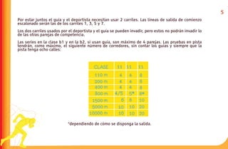 5
Por estar juntos el guía y el deportista necesitan usar 2 carriles. Las líneas de salida de comienzo
escalonado serán las de los carriles 1, 3, 5 y 7.
Los dos carriles usados por el deportista y el guía se pueden invadir, pero estos no podrán invadir lo
de las otras parejas de competencia.
Las series en la clase b1 y en la b2, si usan guía, son máximo de 4 parejas. Las pruebas en pista
tendrán, como máximo, el siguiente número de corredores, sin contar los guías y siempre que la
pista tenga ocho calles:




                           *dependiendo de cómo se disponga la salida.
 