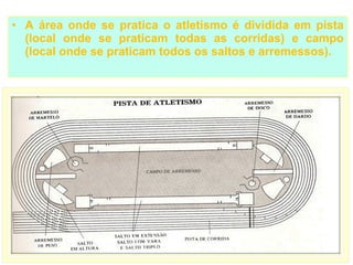 • A área onde se pratica o atletismo é dividida em pista
  (local onde se praticam todas as corridas) e campo
  (local onde se praticam todos os saltos e arremessos).
 