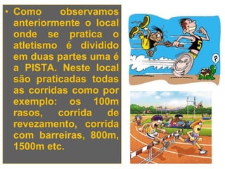 • Como      observamos
  anteriormente o local
  onde se pratica o
  atletismo é dividido
  em duas partes uma é
  a PISTA. Neste local
  são praticadas todas
  as corridas como por
  exemplo: os 100m
  rasos,   corrida  de
  revezamento, corrida
  com barreiras, 800m,
  1500m etc.
 