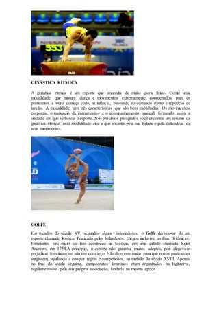GINÁSTICA RÍTMICA
A ginástica rítmica é um esporte que necessita de muito porte físico. Como uma
modalidade que mistura dança e movimentos extremamente coordenados, para os
praticantes a rotina começa cedo, na infância, baseando no comando direto e repetição de
tarefas. A modalidade tem três características que são bem trabalhadas: Os movimentos
corporais, o manuseio de instrumentos e o acompanhamento musical, formando assim a
unidade em que se baseia o esporte. Nos próximos parágrafos você encontra um resumo da
ginástica rítmica, essa modalidade rica e que encanta pela sua beleza e pela delicadeza de
seus movimentos.
GOLFE
Em meados do século XV, segundos alguns historiadores, o Golfe derivou-se de um
esporte chamado Kolven. Praticado pelos holandeses, chegou inclusive as ilhas Britânicas.
Entretanto, seu início de fato aconteceu na Escócia, em uma cidade chamada Saint
Andrews, em 1754.A princípio, o esporte não garantiu muitos adeptos, pois alegavam
prejudicar o treinamento do tiro com arco. Não demorou muito para que novos praticantes
surgissem, ajudando a compor regras e competições, na metade do século XVIII. Apenas
no final do século seguinte, campeonatos femininos eram organizados na Inglaterra,
regulamentados pela sua própria associação, fundada na mesma época.
 