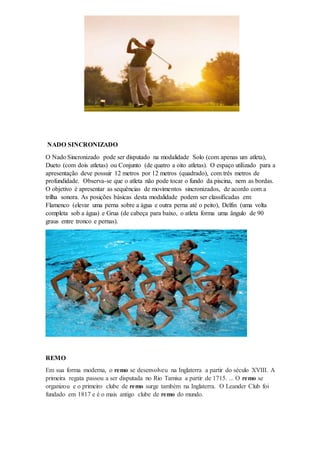 NADO SINCRONIZADO
O Nado Sincronizado pode ser disputado na modalidade Solo (com apenas um atleta),
Dueto (com dois atletas) ou Conjunto (de quatro a oito atletas). O espaço utilizado para a
apresentação deve possuir 12 metros por 12 metros (quadrado), com três metros de
profundidade. Observa-se que o atleta não pode tocar o fundo da piscina, nem as bordas.
O objetivo é apresentar as sequências de movimentos sincronizados, de acordo com a
trilha sonora. As posições básicas desta modalidade podem ser classificadas em:
Flamenco (elevar uma perna sobre a água e outra perna até o peito), Delfin (uma volta
completa sob a água) e Grua (de cabeça para baixo, o atleta forma uma ângulo de 90
graus entre tronco e pernas).
REMO
Em sua forma moderna, o remo se desenvolveu na Inglaterra a partir do século XVIII. A
primeira regata passou a ser disputada no Rio Tamisa a partir de 1715. ... O remo se
organizou e o primeiro clube de remo surge também na Inglaterra. O Leander Club foi
fundado em 1817 e é o mais antigo clube de remo do mundo.
 