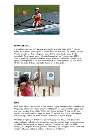 TIRO COM ARCO
A modalidade esportiva de Tiro com Arco surgiu no século XVI e XVII. O primeiro
indício de um torneio deste esporte se deu em 1673, em Yorkshire. Em 1900 o Tiro com
Arco foi inserido nos Jogos Olímpicos, mas até 1972 o esporte não teve a devida
notoriedade. Neste mesmo ano a Federação Internacional de Tiro com Arco (FITA)
exigiu a adoção de regras na modalidade, o que favoreceu a divulgação e fortaleceu o
esporte. Na antiguidade o Tiro com Arco era utilizado como ferramenta de caça. Com o
advento das armas de fogo, a atividade deixou de ser tão popular.
TÊNIS
Antes de ser jogado com raquetes, o tênis tem suas origens em modalidades disputadas na
Antiguidade apenas com a palma das mãos. Há registros de jogos disputados apenas com
uma bola e as mãos desde o Egito Antigo até a Europa do século 5. Uma versão mais
parecida com o tênis moderno surgiu no século 12, na Itália e na França, onde monges
praticavam algo similar em pátios fechados, delimitando o espaço de jogo.
Até chegar às regras e às delimitações de quadra que possui hoje, o tênis passou por
muitas mudanças. Adotado pelos aristocratas europeus, passou a dividir espaço com outra
modalidade bastante praticada à época: o croquet. Tanto que um tradicional clube
britânico, o All England Croquet, passou a ser chamado de All England Lawn Tennis and
Croquet Club, onde até hoje é realizado o Torneio de Wimbledon.
 