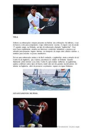 VELA
Embora as embarcações estejam presentes na história das civilizações há milênios, o uso
de barcos a vela para competições é algo relativamente recente. A origem vem do século
17, quando surgiu, na Holanda, um tipo de embarcação chamado “jaghtstchip”. Esse
novo barco rapidamente atendeu aos interesses comerciais holandeses e passou a ser
adotado para pequenas viagens internas, no transporte de cargas entre cidades vizinhas e
também para exercitar os jovens marinheiros.
Por ser uma embarcação prática e de fácil condução, o jaghtstchip atraiu a atenção do rei
Carlos II, da Inglaterra, que, à época, encontrava-se exilado na Holanda. Quando
finalmente pôde retornar a seu reino, Carlos II, após realizar melhorias no jaghtstchip,
ajudou a elaborar outros tipos de barcos, tendo sido um dos grandes incentivadores do
iatismo na Inglaterra, além de promover as primeiras regatas em águas britânicas.
LEVANTAMENTO DE PESO
O levantamento de peso surgiu
 