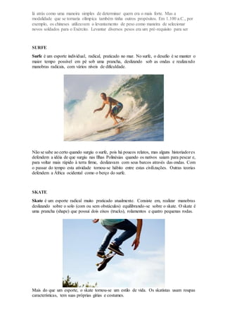 lá atrás como uma maneira simples de determinar quem era o mais forte. Mas a
modalidade que se tornaria olímpica também tinha outros propósitos. Em 1.100 a.C., por
exemplo, os chineses utilizavam o levantamento de peso como maneira de selecionar
novos soldados para o Exército. Levantar diversos pesos era um pré-requisito para ser
SURFE
Surfe é um esporte individual, radical, praticado no mar. No surfe, o desafio é se manter o
maior tempo possível em pé sob uma prancha, deslizando sob as ondas e realizando
manobras radicais, com vários níveis de dificuldade.
Não se sabe ao certo quando surgiu o surfe, pois há poucos relatos, mas alguns historiadores
defendem a idéia de que surgiu nas Ilhas Polinésias quando os nativos saiam para pescar e,
para voltar mais rápido à terra firme, deslizavam com seus barcos através das ondas. Com
o passar do tempo esta atividade tornou-se hábito entre estas civilizações. Outras teorias
defendem a África ocidental como o berço do surfe.
SKATE
Skate é um esporte radical muito praticado atualmente. Consiste em, realizar manobras
deslizando sobre o solo (com ou sem obstáculos) equilibrando-se sobre o skate. O skate é
uma prancha (shape) que possui dois eixos (trucks), rolamentos e quatro pequenas rodas.
Mais do que um esporte, o skate tornou-se um estilo de vida. Os skatistas usam roupas
características, tem suas próprias gírias e costumes.
 