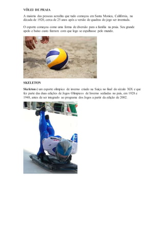 VÔLEI DE PRAIA
A maioria das pessoas acredita que tudo começou em Santa Monica, Califórnia, na
década de 1920, cerca de 25 anos após a versão de quadras do jogo ser inventada.
O esporte começou como uma forma de diversão para a família na praia. Seu grande
apelo e baixo custo fizeram com que logo se espalhasse pelo mundo.
SKELETON
Skeleton é um esporte olímpico de inverno criado na Suíça no final do século XIX e que
fez parte das duas edições de Jogos Olímpicos de Inverno sediadas no país, em 1928 e
1948, antes de ser integrado ao programa dos Jogos a partir da edição de 2002.
 